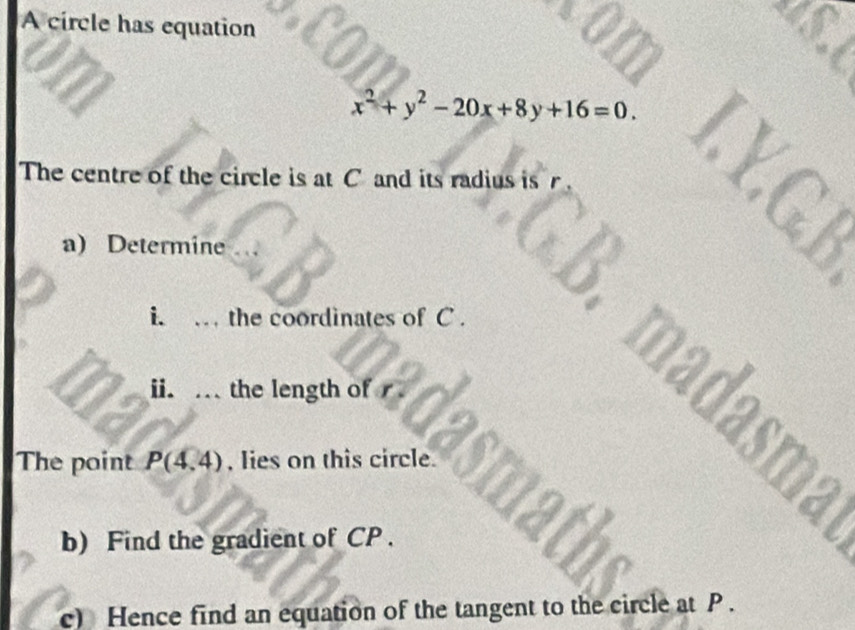 A circle has equation
x^2+y^2-20x+8y+16=0. 
The centre of the circle is at C and its radius is r
a) Determine
P
i. . the coordinates of C. 
ii.. the length of r
madasm: 
The point P(4,4) , lies on this circle. 
b) Find the gradient of CP. 
c) Hence find an equation of the tangent to the circle at P.