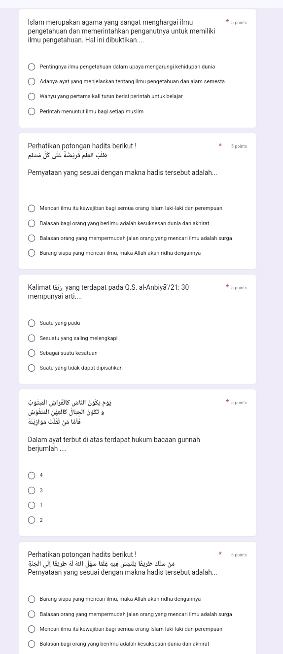 Islam merupakan agama yang sangat menghargai ilmu 5 points
pengetahuan dan memerintahkan penganutnya untuk memiliki
ilmu pengetahuan. Hal ini dibuktikan....
Pentingnya ilmu pengetahuan dalam upaya mengarungi kehidupan dunia
Adanya ayat yang menjelaskan tentang ilmu pengetahuan dan alam semesta
Wahyu yang pertama kali turun berisi perintah untuk belajar
Perintah menuntut ilmu bagi setiap muslim
Perhatikan potongan hadits berikut ! 5 points
plió js e déó plai cis
Pernyataan yang sesuai dengan makna hadis tersebut adalah..
Mencari ilmu itu kewajiban bagi semua orang Islam laki-laki dan perempuan
Balasan bagi orang yang berilmu adalah kesuksesan dunia dan akhirat
Balasan orang yang mempermudah jalan orang yang mencari ilmu adalah surga
Barang siapa yang mencari ilmu, maka Allah akan ridha dengannya
Kalimat w yang terdapat pada Q.S. al-Anbiyā/21: 30 5 points
mempunyai arti....
Suatu yang padu
Sebagai suatu kesatuan
Suatu yang tidak dapat dipisahkan
éar Gaái Ja ui gai  p si 5 points
j g éj jgs é
C     g   
Dalam ayat terbut di atas terdapat hukum bacaan gunnah
berjumlah
4
3
1
2
Perhatikan potongan hadits berikut ! 5 points
dsh  lajus àl á joa talé dié giorls lays cla já
Pernyataan yang sesuai dengan makna hadis tersebut adalah...
Barang siapa yang mencari ilmu, maka Allah akan ridha dengannya
Mencari ilmu itu kewajiban bagi semua orang Islam laki-laki dan perempuan
Balasan bagi orang yang berilmu adalah kesuksesan dunia dan akhira