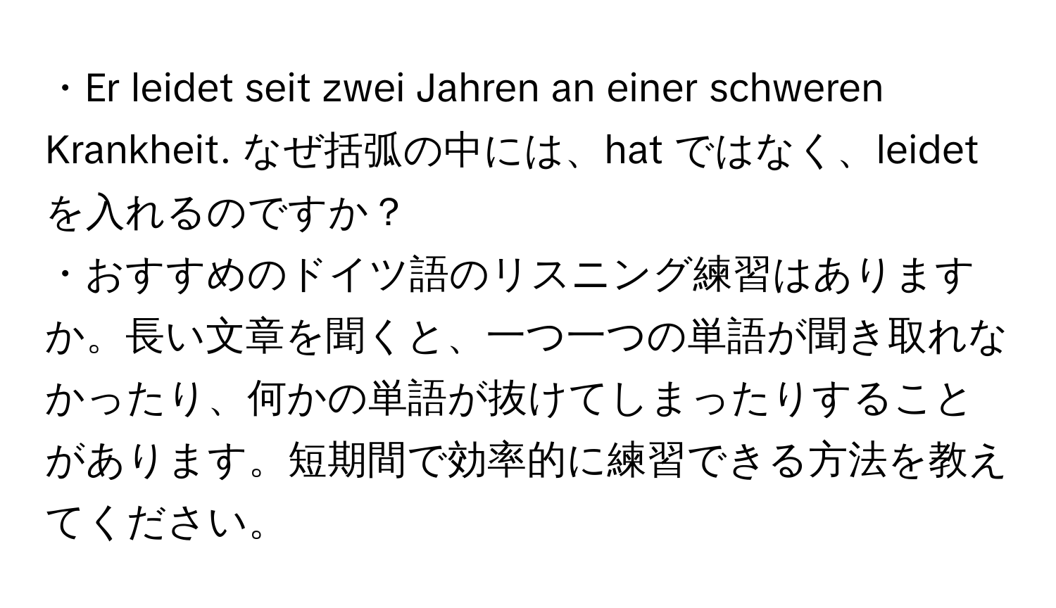 ・Er leidet seit zwei Jahren an einer schweren Krankheit. なぜ括弧の中には、hat ではなく、leidetを入れるのですか？  
・おすすめのドイツ語のリスニング練習はありますか。長い文章を聞くと、一つ一つの単語が聞き取れなかったり、何かの単語が抜けてしまったりすることがあります。短期間で効率的に練習できる方法を教えてください。