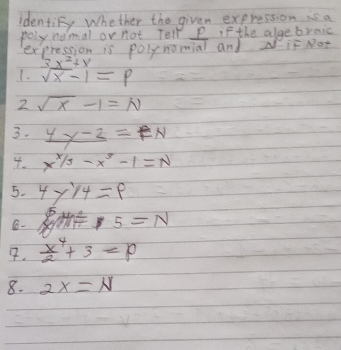 identiFy whether the given expression is a 
pely nomial or not Tell P if the algebraic 
expression is polynomial and if Not
3x^2+x
1. sqrt(x)-1=p
2 sqrt(x)-1=N
3. _ 4x-2=eN
4. x^(x/3)-x^3-1=N
5. 4y1/4=p
6-
5=N
7.  x^4/2 +3=p
8. 2x=N