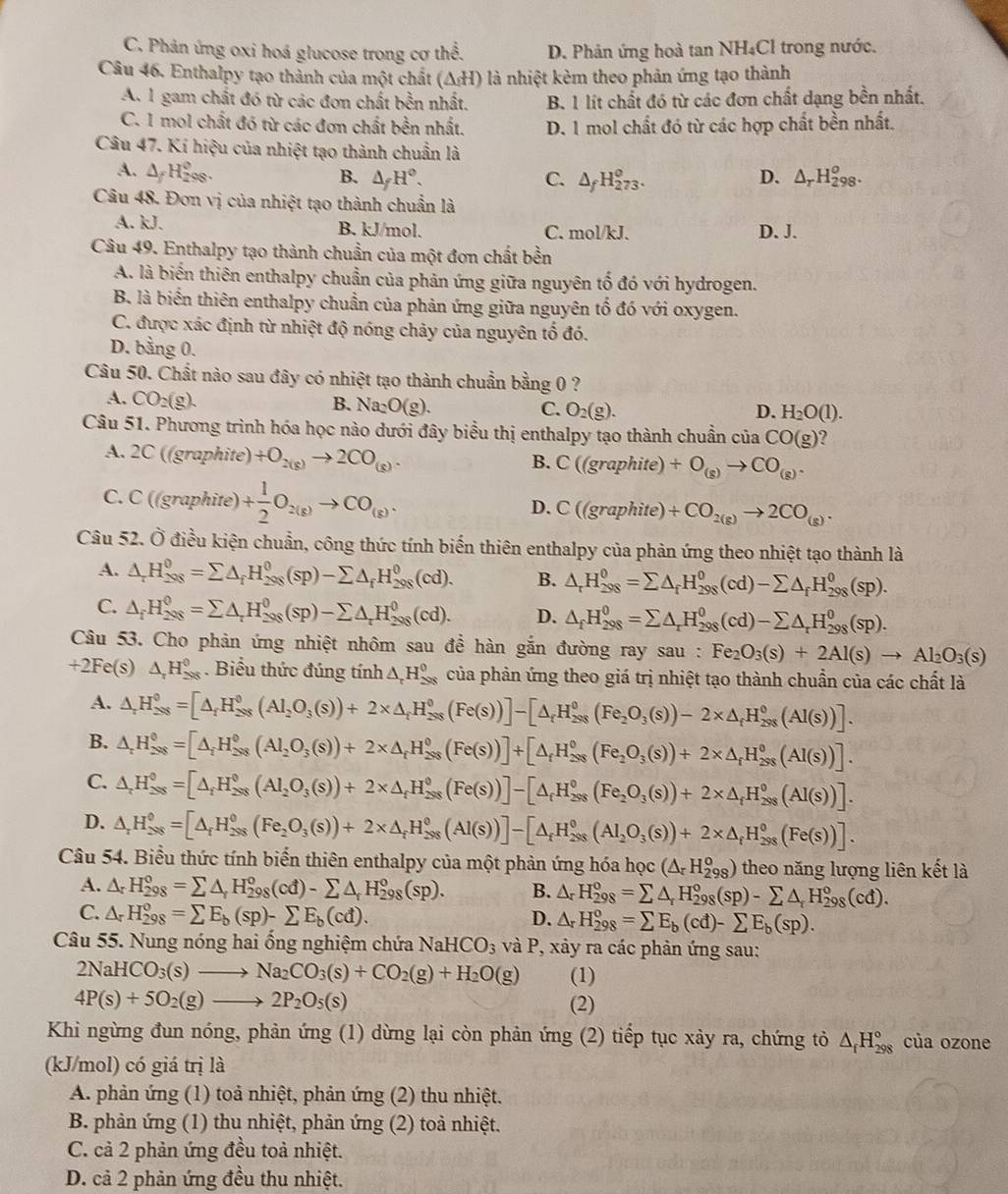 C. Phản ứng oxi hoá glucose trong cơ thể. D. Phản ứng hoà tan NH₄Cl trong nước.
Câu 46. Enthalpy tạo thành của một chất (ΔH) là nhiệt kèm theo phản ứng tạo thành
A.1 gam chất đó từ các đơn chất bền nhất. B. 1 lít chất đó từ các đơn chất dạng bền nhất.
C. 1 mol chất đó từ các đơn chất bền nhất. D. 1 mol chất đó từ các hợp chất bền nhất.
Câu 47. Kí hiệu của nhiệt tạo thành chuẩn là
A. △ _fH_(298)^0.
B. △ _fH°. C. △ _fH_(273)^o. D. △ _rH_(298)^o.
Câu 48. Đơn vị của nhiệt tạo thành chuẩn là
A. kJ. B. kJ/mol. C. mol/kJ. D. J.
Câu 49. Enthalpy tạo thành chuẩn của một đơn chất bền
A. là biến thiên enthalpy chuẩn của phản ứng giữa nguyên tố đó với hydrogen.
B. là biển thiên enthalpy chuẩn của phản ứng giữa nguyên tổ đó với oxygen.
C. được xác định từ nhiệt độ nóng chảy của nguyên tố đó.
D. bằng 0.
Câu 50. Chất nào sau đây có nhiệt tạo thành chuẩn bằng 0 ?
A. CO_2(g).
B. Na_2O(g). C. O_2(g). D. H_2O(1).
Câu 51. Phương trình hóa học nào dưới đây biểu thị enthalpy tạo thành chuẩn của CO(g) 7
A. 2C ((graphite) +O_2(g)to 2CO_(g).
B. C((graphite) +O_(g)to CO_(g).
C. C ((graphite) + 1/2 O_2(g)to CO_(g). D. C((gra phite) +CO_2(g)to 2CO_(g).
Câu 52. Ở điều kiện chuẩn, công thức tính biến thiên enthalpy của phản ứng theo nhiệt tạo thành là
A. △ _rH_(298)^0=sumlimits △ _fH_(298)^0(sp)-sumlimits △ _fH_(298)^0(cd). B. △ _rH_(298)^0=sumlimits △ _fH_(298)^0(cd)-sumlimits △ _fH_(298)^0(sp).
C. △ _fH_(298)^0=sumlimits △ _rH_(298)^0(sp)-sumlimits △ _rH_(298)^0(cd). D. △ _fH_(298)^0=sumlimits △ _rH_(298)^0(cd)-sumlimits △ _rH_(298)^0(sp).
Câu 53. Cho phản ứng nhiệt nhôm sau để hàn gắn đường ray sau : Fe_2O_3(s)+2Al(s)to Al_2O_3(s)
+2Fe(s) △ _rH_(29_50)^0. Biểu thức đúng tính △ _rH_(298)^(θ) của phản ứng theo giá trị nhiệt tạo thành chuẩn của các chất là
A. △ _rH_(298)^0=[△ _rH_(298)^0(Al_2O_3(s))+2* △ _rH_(298)^0(Fe(s))]-[△ _rH_(298)^0(Fe_2O_3(s))-2* △ _rH_(298)^0(Al(s))].
B. △ _rH_(298)^0=[△ _i=[△ _(298)^0(Al_2O_3(s))+2* △ _rH_(298)^0(Fe(s))]+[△ _fH_(298)^0(Fe_2O_3(s))+2* △ _rH_(298)^0(Al(s))].
C. △ _rH_(298)°=[△ _f^(0(Al_2)(Al_2O_3(s))+2* △ _r(Fe(s))]-[(Fe(s))]-[△ _fH_(298)°(Fe_2O_3(s))+2* △ _f(Al(s))].(Al(s))].
D. △ _rH_(298)^0=[△ _rH_(298)^0(Fe_2O_3(s))+2* △ _fH_(298)^0(Al(s))]-[△ _fH_(298)^0(Al_2O_3(s))+2* △ _fH_(298)^0(Fe(s))].
Câu 54. Biểu thức tính biến thiên enthalpy của một phản ứng hóa học (△ _rH_(298)^o) theo năng lượng liên kết là
A. △ _rH_(298)°=sumlimits △ _rH_(298)°(cd)-sumlimits △ _rH_(298)°(sp). B. △ _rH_(298)^o=sumlimits △ _rH_(298)^o(sp)-sumlimits △ _rH_(298)^o(cd).
C. △ _rH_(298)^o=sumlimits E_b(sp)-sumlimits E_b(cd). D. △ _rH_(298)^o=sumlimits E_b(cd)-sumlimits E_b(sp).
Câu 55. Nung nóng hai ổng nghiệm chứa NaHCO_3 và P, xảy ra các phản ứng sau:
2NaHCO_3(s)to Na_2CO_3(s)+CO_2(g)+H_2O(g) (1)
4P(s)+5O_2(g)to 2P_2O_5(s) (2)
Khi ngừng đun nóng, phản ứng (1) dừng lại còn phản ứng (2) tiếp tục xảy ra, chứng tỏ △ _fH_(298)° của ozone
(kJ/mol) có giá trị là
A. phản ứng (1) toả nhiệt, phản ứng (2) thu nhiệt.
B. phản ứng (1) thu nhiệt, phản ứng (2) toả nhiệt.
C. cả 2 phản ứng đều toả nhiệt.
D. cả 2 phản ứng đều thu nhiệt.