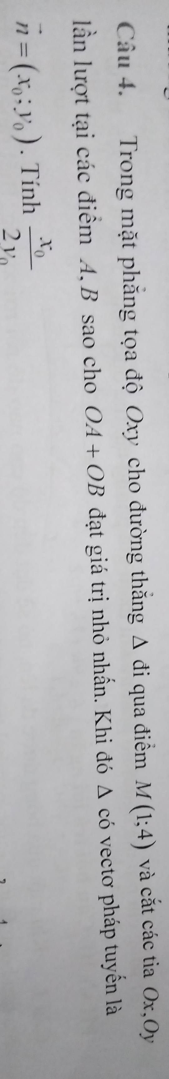 Trong mặt phăng tọa độ Oxy cho đường thăng △ di qua điểm M(1;4) và cắt các tia Ox,Oy 
ln lượt tại các điểm A, B sao cho OA+OB đạt giá trị nhỏ nhấn. Khi đó △ cdot 0 vectơ pháp tuyến là
vector n=(x_0;y_0). Tính frac x_02y_0