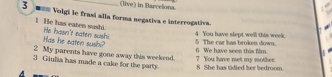 (live) in Barcelona. 
3 Volgi le frasi alla forma negativa e interrogativa. 
1 He has eaten sushi. 
He hasn't eaten sushi. 
4 You have slept well this week. 
Has he eaten sushi? 
5 The car has broken down. 
6 We have seen this film. 
2 My parents have gone away this weekend. 7 You have met my mother. 
3 Giulia has made a cake for the party. 
8 She has tidied her bedroom. 
A