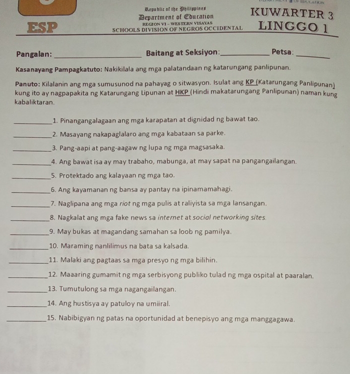 Republic of the Philippines KUWARTER 3
Department of Education
REGION VI - WESTERN VISAYAS
ESP SCHOOLS DIVISION OF NEGROS OCCIDENTAL LINGGO 1
Pangalan: _Baitang at Seksiyon:_ Petsa_
Kasanayang Pampagkatuto: Nakikilala ang mga palatandaan ng katarungang panlipunan.
Panuto: Kilalanin ang mga sumusunod na pahayag o sitwasyon. Isulat ang KP (Katarungang Panlipunan)
kung ito ay nagpapakita ng Katarungang Lipunan at HKP_(Hindi makatarungang Panlipunan) naman kung
kabaliktaran.
_1. Pinangangalagaan ang mga karapatan at dignidad ng bawat tao.
_2. Masayang nakapaglalaro ang mga kabataan sa parke.
_3. Pang-aapi at pang-aagaw ng lupa ng mga magsasaka.
_4. Ang bawat isa ay may trabaho, mabunga, at may sapat na pangangailangan.
_5. Protektado ang kalayaan ng mga tao.
_6. Ang kayamanan ng bansa ay pantay na ipinamamahagi.
_7. Naglipana ang mga riot ng mga pulis at raliyista sa mga lansangan.
_8. Nagkalat ang mga fake news sa internet at social networking sites.
_9. May bukas at magandang samahan sa loob ng pamilya.
_10. Maraming nanlilimus na bata sa kalsada.
_11. Malaki ang pagtaas sa mga presyo ng mga bilihin.
_12. Maaaring gumamit ng mga serbisyong publiko tulad ng mga ospital at paaralan.
_13. Tumutulong sa mga nagangailangan.
_14. Ang hustisya ay patuloy na umiiral.
_15. Nabibigyan ng patas na oportunidad at benepisyo ang mga manggagawa.