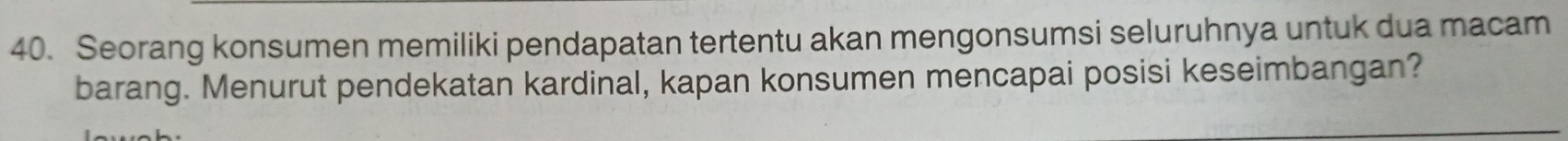 Seorang konsumen memiliki pendapatan tertentu akan mengonsumsi seluruhnya untuk dua macam 
barang. Menurut pendekatan kardinal, kapan konsumen mencapai posisi keseimbangan?