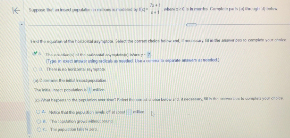 Suppose that an insect population in millions is modeled by f(x)= (7x+1)/x+1  , where x≥ 0 is in months. Complete parts (a) through (d) below.
Find the equation of the herizontal asymptote. Select the correct choice below and, if necessary, fill in the answer bex to complete your choice.
The equation(s) of the horizontal asymptote(s) is/are y=7
(Type an exact answer using radicals as needed. Use a comma to separate answers as needed )
B. There is no horizontal asymptote
(b) Determine the initial insect populiation.
The initial insect population is 1 milllion.
(c) What happens to the population over time? Sellect the correct choice below and, if necessary, fill in the answer box to complete your choice
A. Notice that the population levels off at about □ miftion
B. The population grows without bound
C. The population fails to zere