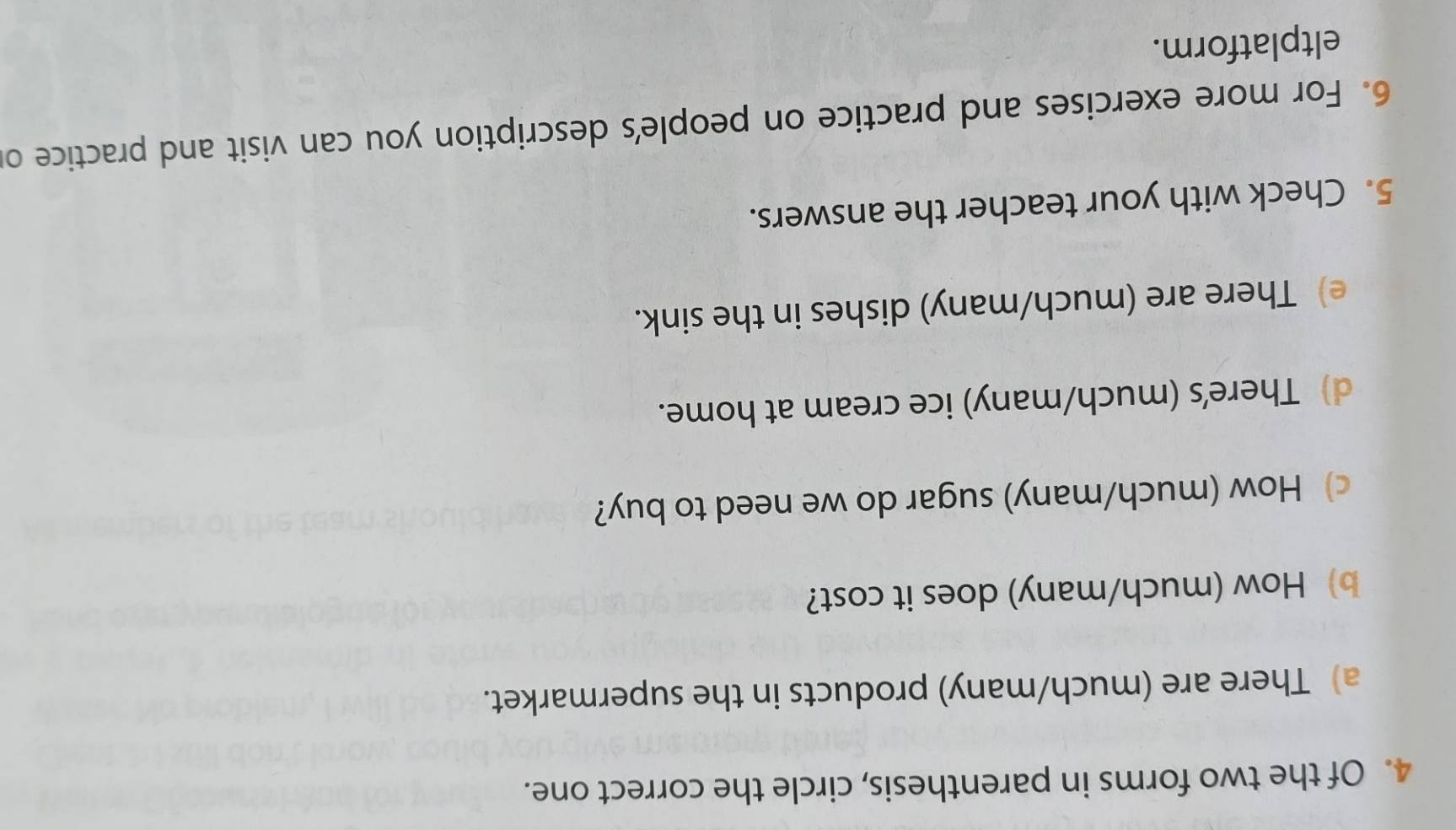 Of the two forms in parenthesis, circle the correct one. 
a) There are (much/many) products in the supermarket. 
b) How (much/many) does it cost? 
c) How (much/many) sugar do we need to buy? 
d) There's (much/many) ice cream at home. 
e) There are (much/many) dishes in the sink. 
5. Check with your teacher the answers. 
6. For more exercises and practice on people's description you can visit and practice o 
eltplatform.