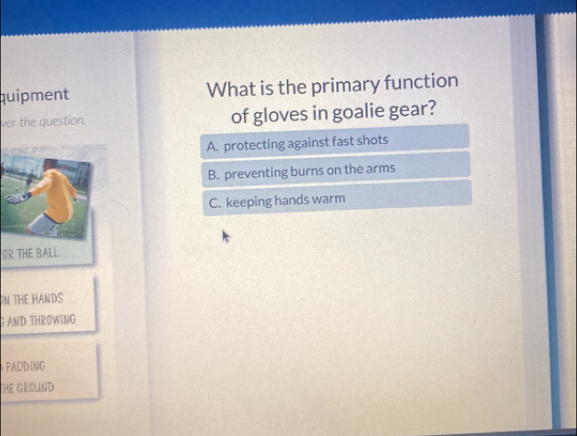 quipment What is the primary function
ver the question. of gloves in goalie gear?
A. protecting against fast shots
B. preventing burns on the arms
C. keeping hands warm
FOR THE BALL
ON THE HANDS
GAND THROWING
PADDING
HE GROUND