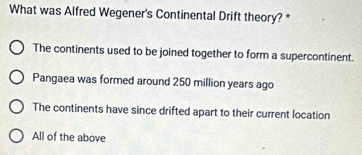 What was Alfred Wegener's Continental Drift theory? *
The continents used to be joined together to form a supercontinent.
Pangaea was formed around 250 million years ago
The continents have since drifted apart to their current location
All of the above