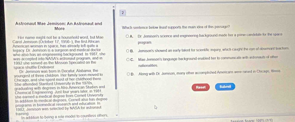 Astronaut Mae Jemison: An Astronaut and
More Which sentence below least supports the main idea of this passage?
Her name might not be a household word, but Mae A. Dr. Jemison's science and engineering background made her a prime candidate for the space
Carol Jemison (October 17, 1956-), the first African program
American woman in space, has already left quite a
legacy. Dr. Jemison is a surgeon and medical doctor B. Jemison's showed an early talent for scientific inquiry, which caught the eye of observant teachers
who also has an engineering background. In 1987, she
was accepted into NASA's astronaut program, and in C. Mae Jemison's language background enabled her to communicate with astronauts of other
1992 she served as the Mission Specialist on the
space shuttle Endeavor nationalities
Dr. Jemison was born in Decatur, Alabama, the
youngest of three children. Her family soon moved to D. Along with Dr. Jemison, many other accomplished Americans were raised in Chicago, Illinois
Chicago, and she spent most of her childhood there
She attended Stanford University in the 1970s.
graduating with degrees in Afro-American Studies and Reset Submit
Chemical Engineering Just four years later, in 1981.
she earned a medical degree from Cornell University
In addition to medical degrees, Cornell also has degree
programs in biomedical research and education. In
1982, Jemison was selected by NASA for astronaut
training
In addition to being a role model to countless others,
Sessian Score: 100% (1/1)