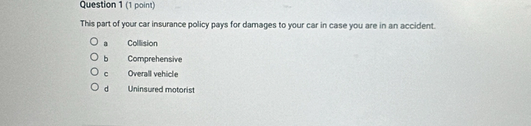 This part of your car insurance policy pays for damages to your car in case you are in an accident.
a Collision
bì Comprehensive
C Overall vehicle
d Uninsured motorist