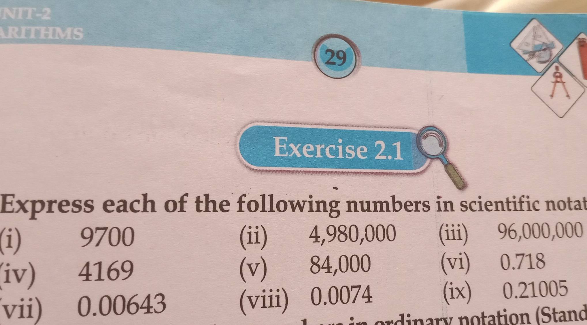 NIT-2 
ARITHMS 
29 
2 
Exercise 2.1 
Express each of the following numbers in scientific notat 
(i) (ii) 4,980,000
9700
(iii) 96,000,000
(v) 84,000
(iv) 4169 (vi) 0.718
(viii) 0.0074
(vii) 0.00643 (ix) 0.21005
ordinary notation (Stand