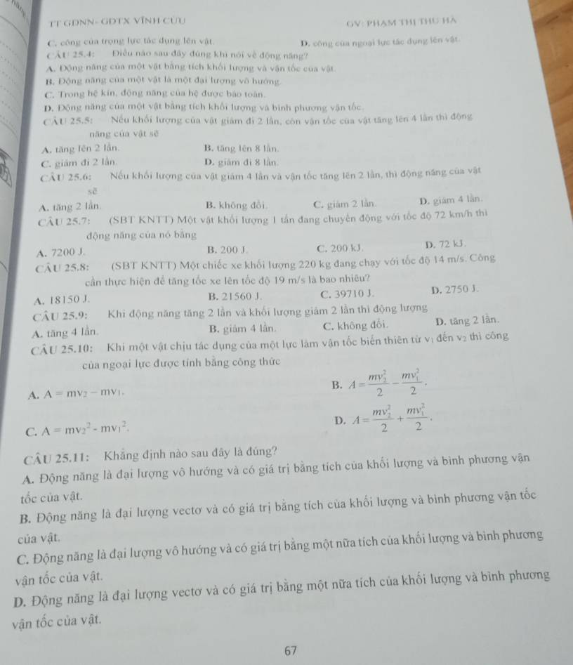 TT GĐNN- GĐTX VĩNH Cửu
GV: phạm thị thu hà
C. công của trọng lực tác dụng lên vật.
CÁt! 25.4: Điều nào sau đây đùng khi nói về động năng? D. công của ngoại lực tác dụng lên vật
A. Động năng của một vật bằng tích khối lượng và vận tốc của vật
B. Động năng của một vật là một đại lượng vô hướng
C. Trong hệ kín, động năng của hệ được bào toàn.
D. Động năng của một vật bằng tích khổi lượng và bình phương vận tốc
CÂU 25.5: Nếu khối lượng của vật giám đi 2 lần, còn vận tốc của vật tăng lên 4 lần thì động
nāng của vật sẽ
A. tăng lên 2 lần. B. tăng lên 8 lần.
C. giám đi 2 lần. D. giám đi 8 lần
CÂU 25.6: Nếu khối lượng của vật giám 4 lần và vận tốc tăng lên 2 lần, thì động năng của vật
sē
A. tăng 2 lần B. không đổi C. giám 2 lần. D. giám 4 lần.
CÂU 25.7: (SBT KNTT) Một vật khổi lượng 1 tấn đang chuyến động với tốc độ 72 km/h thì
dộng năng của nó bāng
A. 7200 J. B. 200 J C. 200 kJ. D. 72 kJ.
cÂU 25.8: (SBT KNTT) Một chiếc xe khối lượng 220 kg đang chạy với tốc độ 14 m/s. Công
cần thực hiện để tăng tốc xe lên tốc độ 19 m/s là bao nhiêu?
A. 18150 J. B. 21560 J. C. 39710 J. D. 2750 J.
CÂU 25.9: Khi động năng tăng 2 lần và khối lượng giảm 2 lần thì động lượng
A. tăng 4 lần. B. giảm 4 lần. C. không đổi D. tăng 2 lần.
CÂU 25.10: Khi một vật chịu tác dụng của một lực làm vận tốc biến thiên từ vị đến v₂ thì công
của ngoại lực được tính bằng công thức
A. A=mv_2-mv_1. B. A=frac (mv_1)^22-frac (mv_1)^22.
C. A=mv_2^(2-mv_1^2.
D. A=frac (mv_2)^2)2+frac (mv_1)^22.
CÂU 25.11: Khẳng định nào sau đây là đúng?
A. Động năng là đại lượng vô hướng và có giá trị bằng tích của khối lượng và bình phương vận
tốc của vật.
B. Động năng là đại lượng vectơ và có giá trị bằng tích của khối lượng và bình phương vận tốc
của vật.
C. Động năng là đại lượng vô hướng và có giá trị bằng một nữa tích của khối lượng và bình phương
vận tốc của vật.
D. Động năng là đại lượng vectơ và có giá trị bằng một nữa tích của khối lượng và bình phương
vận tốc của vật.
67