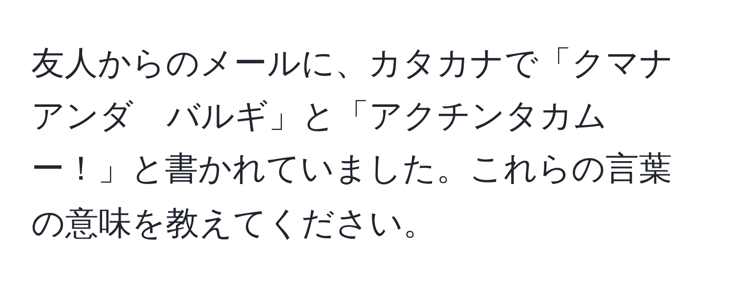 友人からのメールに、カタカナで「クマナ　アンダ　バルギ」と「アクチンタカムー！」と書かれていました。これらの言葉の意味を教えてください。