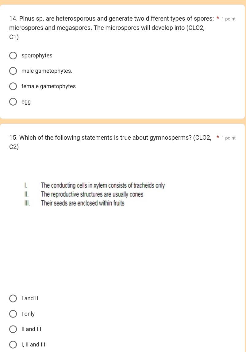 Pinus sp. are heterosporous and generate two different types of spores: * 1 point
microspores and megaspores. The microspores will develop into (CLO2,
C1)
sporophytes
male gametophytes.
female gametophytes
egg
15. Which of the following statements is true about gymnosperms? (CLO2, * 1 point
C2)
I. The conducting cells in xylem consists of tracheids only
II. The reproductive structures are usually cones
III. Their seeds are enclosed within fruits
I and II
I only
II and III
I, II and III