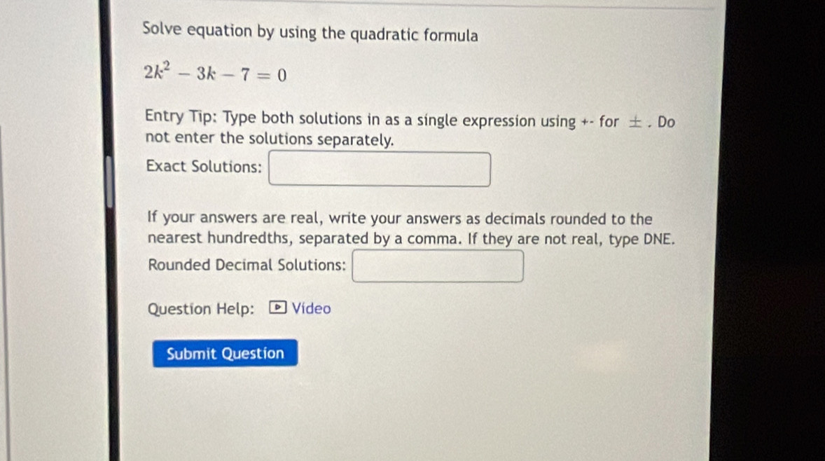 Solve equation by using the quadratic formula
2k^2-3k-7=0
Entry Tip: Type both solutions in as a single expression using +- for ± . Do 
not enter the solutions separately. 
Exact Solutions: 
If your answers are real, write your answers as decimals rounded to the 
nearest hundredths, separated by a comma. If they are not real, type DNE. 
Rounded Decimal Solutions:
18
Question Help: Vídeo 
Submit Question