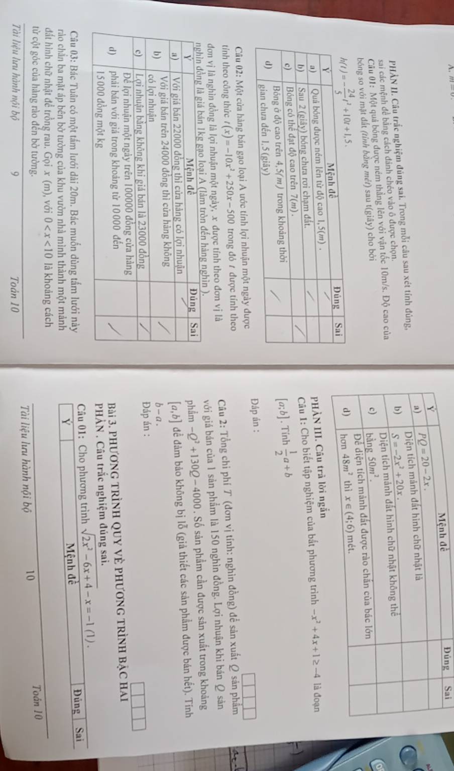 Sai
PHÀN II. Câu trắc nghiệm đúng sai. Trong mỗi câu sau xét tính đúng,
sai các mệnh đề bằng cách đánh chéo vào ô được chọn. 
o
Cầu 01: Một quả bóng được ném thẳng lên với vận tốc 10m/s. Độ cao của
bóng so với mặt đất (tỉnh bằng mét) sau t(gihat ay) cho bởi 
PHÀN III. Câu
Câu 1: Cho biết tập nghiệm của bắt phương trình
-x^2+4x+1≥ -4 là đoạn
[a;b]. Tính  1/2 a+b
-)
Câu ( 1 2: Một cửa hàng bán gạo loại A ước tính lợi nhuận một ngày đượcĐáp án :
tính theo công thức t(x)=-10x^2+250x-500 trong đỏ 1 được tính theo
đơn vị là nghìn đồng là lợi nhuận một ngày, x được tính theo đơn vị là  Câu 2: Tổng chi phí T (đơn vị tính: nghìn đồng) để sản xuất Q sản phẩm at
. với giá bán của 1 sản phẩm là 150 nghìn đồng. Lợi nhuận khi bán Q sản
phẩm -Q^2+130Q-4000. Số sản phẩm cần được sản xuất trong khoảng
[a,b]
đề đảm bảo không bị lỗ (giả thiết các sản phẩm được bán hết). Tính
b-a.
Đáp án :
Bài 3. phương trÌnh quy vẻ phương trình bậc hai
PHẢN . Câu trắc nghiệm đúng sai.
Câu 03: Bác Tuân có một tấm lưới dài 20m. Bác muốn dùng tấm lưới này Câu 01: Cho phương trình sqrt(2x^2-6x+4)-x=-1(1).
rào chắn ba mặt áp bên bờ tường của khu vườn nhà mình thành một mảnh Mệnh đề Đủng Sai
Y
đất hình chữ nhật để trồng rau. Gọi x(m) ), với 0 là khoảng cách
từ cột góc của hàng rào đến bờ tường.
10
Tài liệu lưu hành nội bộ 9 Toản 10 Tài liệu lưu hành nội bộ Toán 10