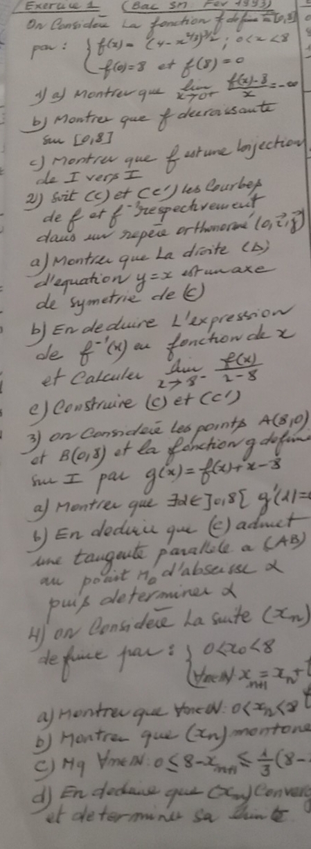 ExercceL (Bac sn Fer 19y3
On Considew La fonctiondo [0,8]
par: beginarrayl f(x)=(4-x^(2/3))^3/2;0 f(8)=0
y of Montrer que fot  (f(x)-8)/x =-∈fty
b) Monther quedecraissant
Su [018]
() nontre que uture bojection
de I very I
2) soit (c) et (c)) les Courbef
de for fsespechvement
daws wn sepece orthomor (0,vector i,vector j)
a/ Montin que La disite (b)
dequation y=x afrwaxe
de symetrie de(c)
b) Endeduire L'ex pression
oe f^(-1)(x) eu f onchon de x
et Calculer limlimits _xto 8^- f(x)/2-8 
e) construire (o)et (C')
3 on Consideie les points A(8,0)
or B(0,8) of la Panction g dofon
Sur I pal g(x)=f(x)+x- 1/3 
a/ Montier gue Jole =30,8 g'(1)=
b) En deduic gu (e) admct
une tangoute paralple a (AB)
al ponit H_0 dabseisse X
puip determiner d
H on Qonsidece La site (x_n)
deflace pau: beginarrayl 0 <8 y_minx_m+1=x_n+1endarray.
af nontren que tonee. 0
b) Hontren que (x_n) montona
c)Hg Hmen. 0≤ 8-x_n+1≤  1/3 (8-
df En decause gue (x_0) Convers
et determine sa dhirk