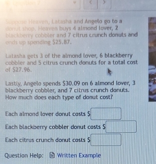 < 
Suppose Heaven, Latasha and Angelo go to a
donut shop. Heaven buys  4 almond lover, 2
blackberry cobbler and 7 citrus crunch donuts and
ends up spending $25.87.
Latasha gets 3 of the almond lover, 6 blackberry
cobbler and 5 citrus crunch donuts for a total cost
of $27.96.
Lastly, Angelo spends $30.09 on 6 almond lover, 3
blackberry cobbler, and 7 citrus crunch donuts.
How much does each type of donut cost?
Each almond lover donut costs $ □
Each blackberry cobbler donut costs $□
Each citrus crunch donut costs $□
Question Help: Written Example