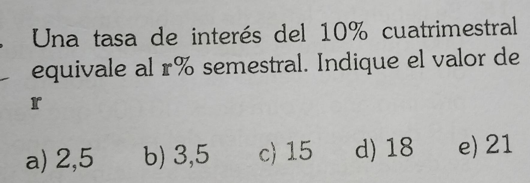 Una tasa de interés del 10% cuatrimestral
equivale al r% semestral. Indique el valor de
r
a) 2,5 b) 3,5
c) 15 d) 18 e) 21