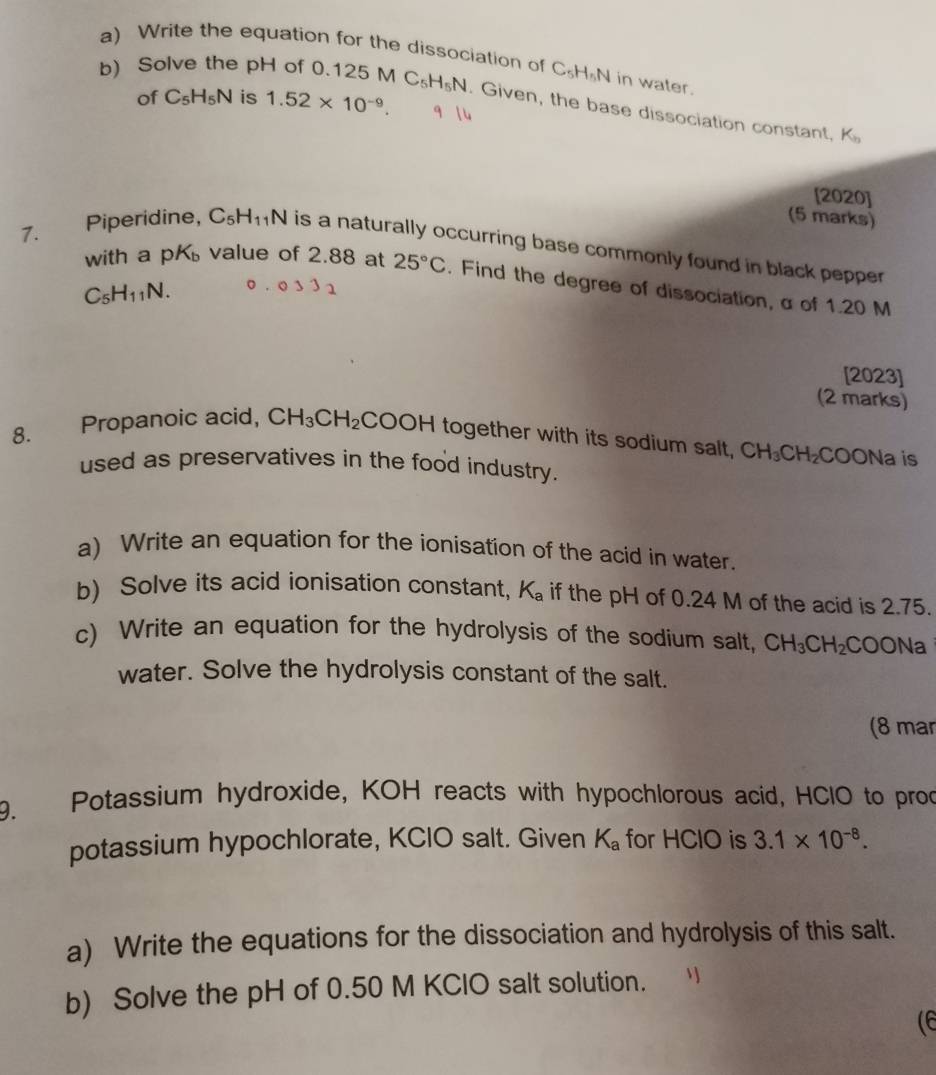 Write the equation for the dissociation of C_5H_5N I in water. 
of C_5H_5N is 1.52* 10^(-9). 
b) Solve the pH of 0.1 125MC_5H_5N Given, the base dissociation constant,
K_b
[2020] 
(5 marks) 
7. Piperidine, C_5H_11N is a naturally occurring base commonly found in black pepper . 
with a pK value of 2.88 at 25°C. Find the degree of dissociation, α of 1.20 M
C_5H_11N. 033)
[2023] 
(2 marks) 
8. Propanoic acid, CH_3CH_2COOH together with its sodium salt, CH_3CH_2COONa C 
used as preservatives in the food industry. 
a) Write an equation for the ionisation of the acid in water. 
b) Solve its acid ionisation constant, K_a if the pH of 0.24 M of the acid is 2.75. 
c) Write an equation for the hydrolysis of the sodium salt, CH_3CH_2 COONa 
water. Solve the hydrolysis constant of the salt. 
(8 mar 
9. Potassium hydroxide, KOH reacts with hypochlorous acid, HClO to proc 
potassium hypochlorate, KCIO salt. Given K_a for HClO is 3.1* 10^(-8). 
a) Write the equations for the dissociation and hydrolysis of this salt. 
b) Solve the pH of 0.50 M KClO salt solution. 
(6