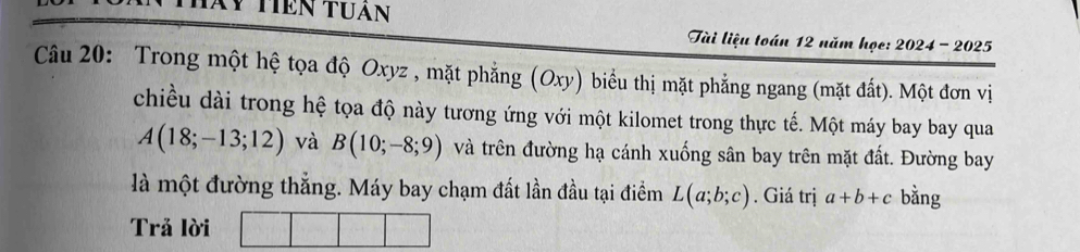 Xy Tiên tuần 
Tài liệu toán 12 năm họe: 2024 - 2025 
Câu 20: Trong một hệ tọa độ Oxyz , mặt phẳng (Oxy) biểu thị mặt phẳng ngang (mặt đất). Một đơn vị 
chiều dài trong hệ tọa độ này tương ứng với một kilomet trong thực tế. Một máy bay bay qua
A(18;-13;12) và B(10;-8;9) và trên đường hạ cánh xuống sân bay trên mặt đất. Đường bay 
là một đường thẳng. Máy bay chạm đất lần đầu tại điểm L(a;b;c). Giá trị a+b+c bằng 
Trả lời