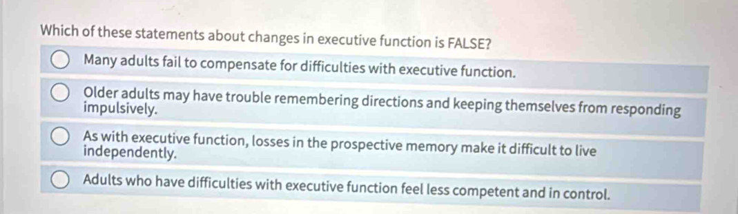 Which of these statements about changes in executive function is FALSE?
Many adults fail to compensate for difficulties with executive function.
Older adults may have trouble remembering directions and keeping themselves from responding
impulsively.
As with executive function, losses in the prospective memory make it difficult to live
independently.
Adults who have difficulties with executive function feel less competent and in control.