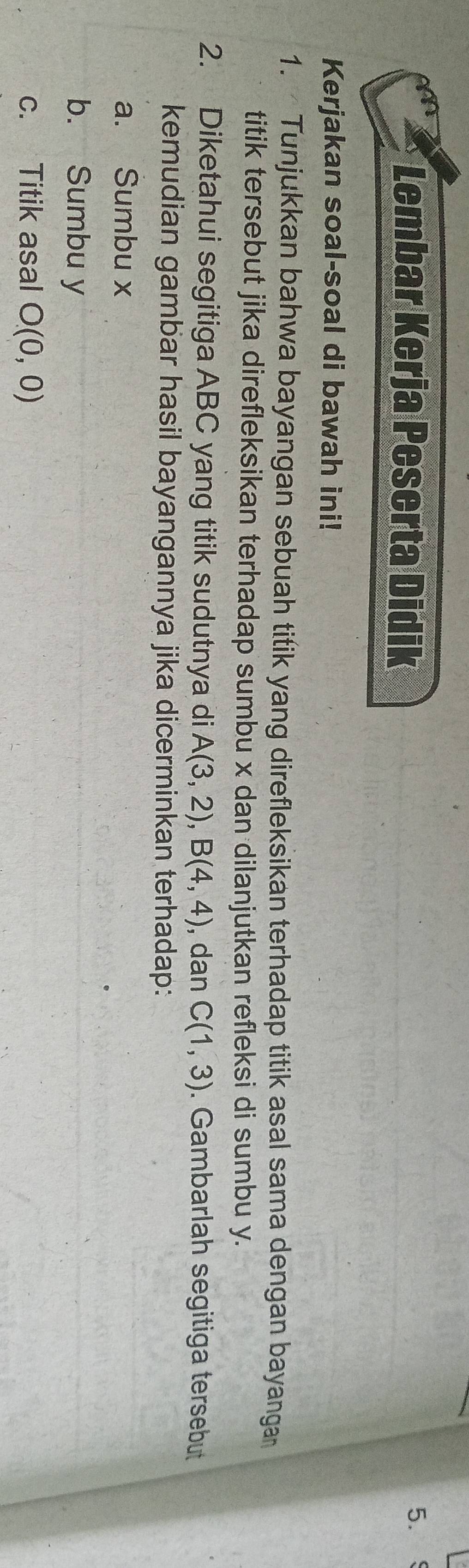 Lembar Kerja Peserta Didik 
5. 
Kerjakan soal-soal di bawah ini! 
1. Tunjukkan bahwa bayangan sebuah titik yang direfleksikan terhadap titik asal sama dengan bayangan 
titik tersebut jika direfleksikan terhadap sumbu x dan dilanjutkan refleksi di sumbu y. 
2. Diketahui segitiga ABC yang titik sudutnya di A(3,2), B(4,4) , dan C(1,3). Gambarlah segitiga tersebut 
kemudian gambar hasil bayangannya jika dicerminkan terhadap: 
a. Sumbu x
b. Sumbu y
c. Titik asal O(0,0)