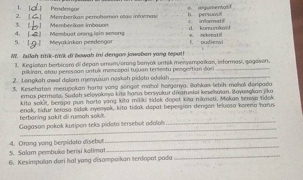 [ ..] Pendengar
a. argumentatif
2. [. ..] Memberikan pemahaman atau informasi b. persuasif
3. [. Memberikan imbauan c. informatif
d. komunikatif
4. [. 2 Membuat orang lain senang e. rekreatif
5. Meyakinkan pendengar f. audiensi
111. Isilah titik-titik di bawah ini dengan jawaban yang tepat!
1. Kegiatan berbicara di depan umum/orang banyak untuk menyampaikan, informasi, gagasan,
pikiran, atau perasaan untuk mencapai tujuan tertentu pengertian dari_
2. Langkah awal dalam menyusun naskah pidato adalah_
3. Kesehatan merupakan harta yang sangat mahal harganya. Bahkan lebih mahal daripada
emas permata. Sudah selayaknya kita harus bersyukur dikaruniai kesehatan. Bayangkan jika
kita sakit, berapa pun harta yang kita miliki tidak dapat kita nikmati. Makan terasa tidak
enak, tidur terasa tidak nyenyak, kita tidak dapat bepergian dengan leluasa karena harus
_
terbaring sakit di rumah sakit.
_
Gagasan pokok kutipan teks pidato tersebut adalah
4. Orang yang berpidato disebut
_
_
5. Salam pembuka berisi kalimat
_
6. Kesimpulan dari hal yang disampaikan terdapat pada