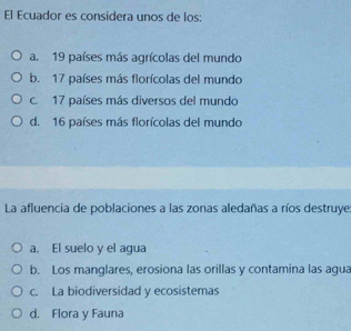 El Ecuador es considera unos de los:
a. 19 países más agrícolas del mundo
b. 17 países más florícolas del mundo
c. 17 países más diversos del mundo
d. 16 países más florícolas del mundo
La afluencia de poblaciones a las zonas aledañas a ríos destruye
a. El suelo y el agua
b. Los manglares, erosiona las orillas y contamina las agua
c. La biodiversidad y ecosistemas
d. Flora y Fauna