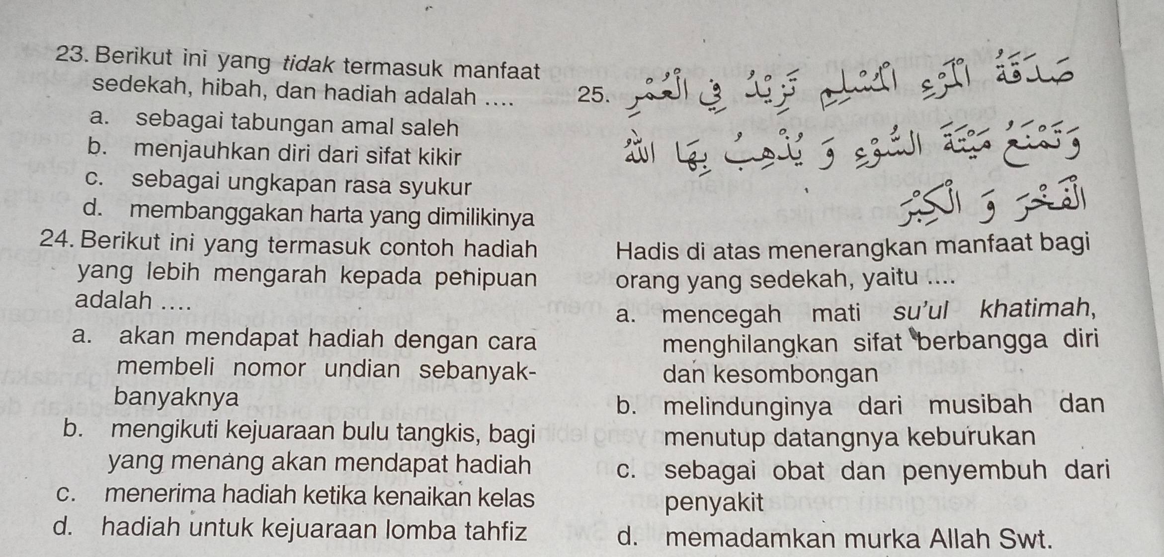 Berikut ini yang tidak termasuk manfaat
sedekah, hibah, dan hadiah adalah .... 25. 
pey
a. sebagai tabungan amal saleh
b. menjauhkan diri dari sifat kikir
T
c. sebagai ungkapan rasa syukur
d. membanggakan harta yang dimilikinya
T 
24. Berikut ini yang termasuk contoh hadiah Hadis di atas menerangkan manfaat bagi
yang lebih mengarah kepada penipuan orang yang sedekah, yaitu ....
adalah ....
a. mencegah mati su'ul khatimah,
a. akan mendapat hadiah dengan cara menghilangkan sifat berbangga diri 
membeli nomor undian sebanyak- dan kesombongan
banyaknya
b. melindunginya dari musibah dan
b. mengikuti kejuaraan bulu tangkis, bagi
menutup datangnya kebuřukan
yang menang akan mendapat hadiah
c. sebagai obat dan penyembuh dari
c. menerima hadiah ketika kenaikan kelas
penyakit
d. hadiah untuk kejuaraan lomba tahfiz
d. memadamkan murka Allah Swt.