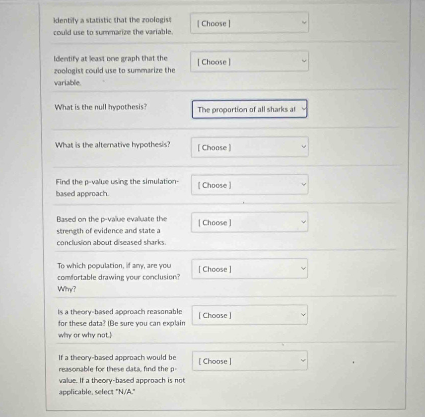 dentify a statistic that the zoologist [ Choose ] 
could use to summarize the variable. 
Identify at least one graph that the [ Choose ] 
zoologist could use to summarize the 
variable. 
What is the null hypothesis? The proportion of all sharks a1 
What is the alternative hypothesis? [ Choose ] 
Find the p -value using the simulation- [ Choose ] 
based approach. 
Based on the p -value evaluate the [ Choose ] 
strength of evidence and state a 
conclusion about diseased sharks. 
To which population, if any, are you [ Choose ] 
comfortable drawing your conclusion? 
Why? 
Is a theory-based approach reasonable [ Choose ] 
for these data? (Be sure you can explain 
why or why not.) 
If a theory-based approach would be [ Choose ] 
reasonable for these data, find the p - 
value. If a theory-based approach is not 
applicable, select "N/A."