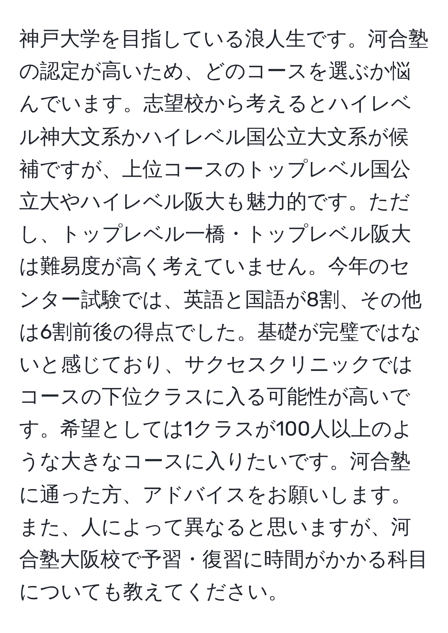 神戸大学を目指している浪人生です。河合塾の認定が高いため、どのコースを選ぶか悩んでいます。志望校から考えるとハイレベル神大文系かハイレベル国公立大文系が候補ですが、上位コースのトップレベル国公立大やハイレベル阪大も魅力的です。ただし、トップレベル一橋・トップレベル阪大は難易度が高く考えていません。今年のセンター試験では、英語と国語が8割、その他は6割前後の得点でした。基礎が完璧ではないと感じており、サクセスクリニックではコースの下位クラスに入る可能性が高いです。希望としては1クラスが100人以上のような大きなコースに入りたいです。河合塾に通った方、アドバイスをお願いします。また、人によって異なると思いますが、河合塾大阪校で予習・復習に時間がかかる科目についても教えてください。