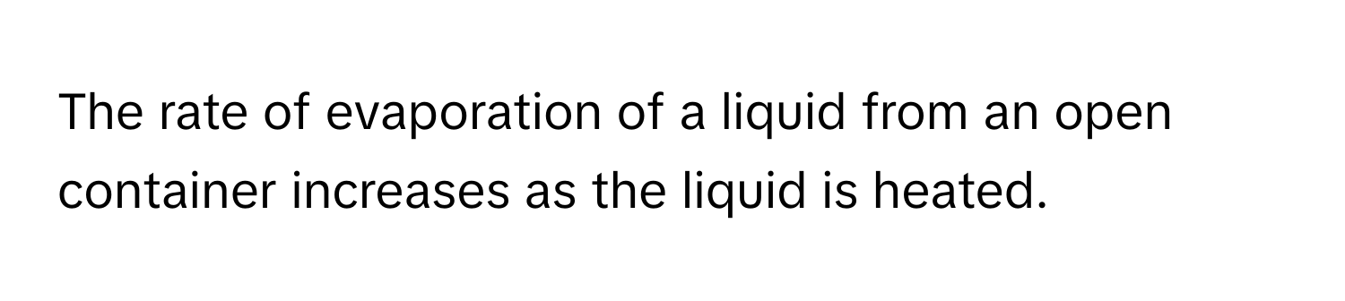 The rate of evaporation of a liquid from an open container increases as the liquid is heated.