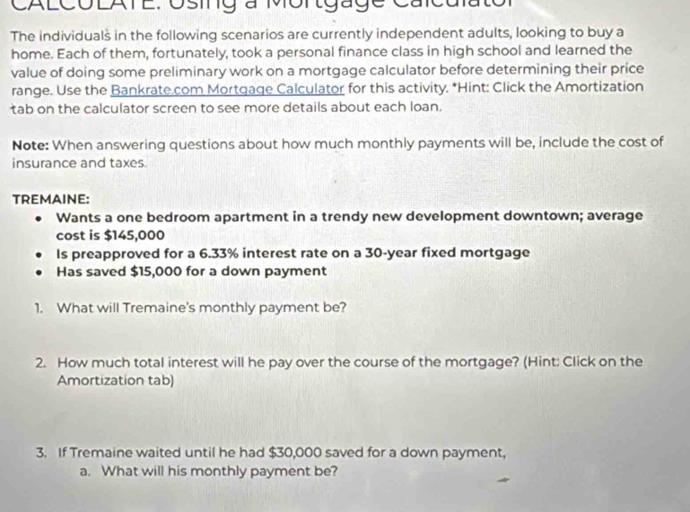 CALCOLATE. Osing a Mortgage Calculator 
The individuals in the following scenarios are currently independent adults, looking to buy a 
home. Each of them, fortunately, took a personal finance class in high school and learned the 
value of doing some preliminary work on a mortgage calculator before determining their price 
range. Use the Bankrate.com Mortgage Calculator for this activity. *Hint: Click the Amortization 
tab on the calculator screen to see more details about each loan. 
Note: When answering questions about how much monthly payments will be, include the cost of 
insurance and taxes. 
TREMAINE: 
Wants a one bedroom apartment in a trendy new development downtown; average 
cost is $145,000
Is preapproved for a 6.33% interest rate on a 30-year fixed mortgage 
Has saved $15,000 for a down payment 
1. What will Tremaine's monthly payment be? 
2. How much total interest will he pay over the course of the mortgage? (Hint: Click on the 
Amortization tab) 
3. If Tremaine waited until he had $30,000 saved for a down payment, 
a. What will his monthly payment be?