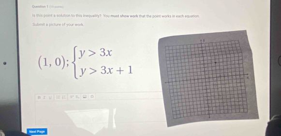 Is this point a solution to this inequality? You must show work that the point works in each equation. 
Submit a picture of your work. 
. (1,0);beginarrayl y>3x y>3x+1endarray.
B 5°
Next Page