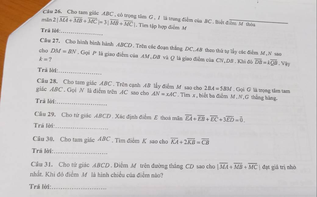 Cho tam giác ABC , có trọng tâm G , 1 là trung điểm của BC. Biết điểm M thỏa 
_ 
màn 2|overline MA+overline MB+overline MC|=3|overline MB+overline MC|. Tìm tập hợp điểm M 
Trả lời: 
Câu 27. Cho hình bình hành ABCD. Trên các đoạn thắng DC, AB theo thứ tự lấy các điểm M, N sao 
cho DM=BN. Gọi P là giao điểm của AM, DB và Q là giao điểm của CN, DB. Khi đó overline DB=koverline QB.Vậy
k= ? 
Trả lời: 
_ 
Câu 28. Cho tam giác ABC. Trên cạnh AB lấy điểm M sao cho 2BA=5BM. Gọi G là trọng tâm tam 
giác ABC. Gọi N là điểm trên AC sao cho AN=xAC. Tìm x, biết ba điểm M, N,G thắng hàng. 
Trã lời:_ 
Câu 29. Cho tứ giác ABCD. Xác định điểm E thoả mãn overline EA+overline EB+overline EC+3overline ED=overline 0. 
Trả lời:_ 
Câu 30. Cho tam giác ABC. Tìm điểm K sao cho overline KA+2overline KB=overline CB
Trã lời:_ 
Câu 31. Cho tứ giác ABCD. Điểm M trên đường thẳng CD sao cho |vector MA+vector MB+vector MC| đạt giá trị nhỏ 
nhất. Khi đó điểm M là hình chiếu của điểm nào? 
Trả lời:_