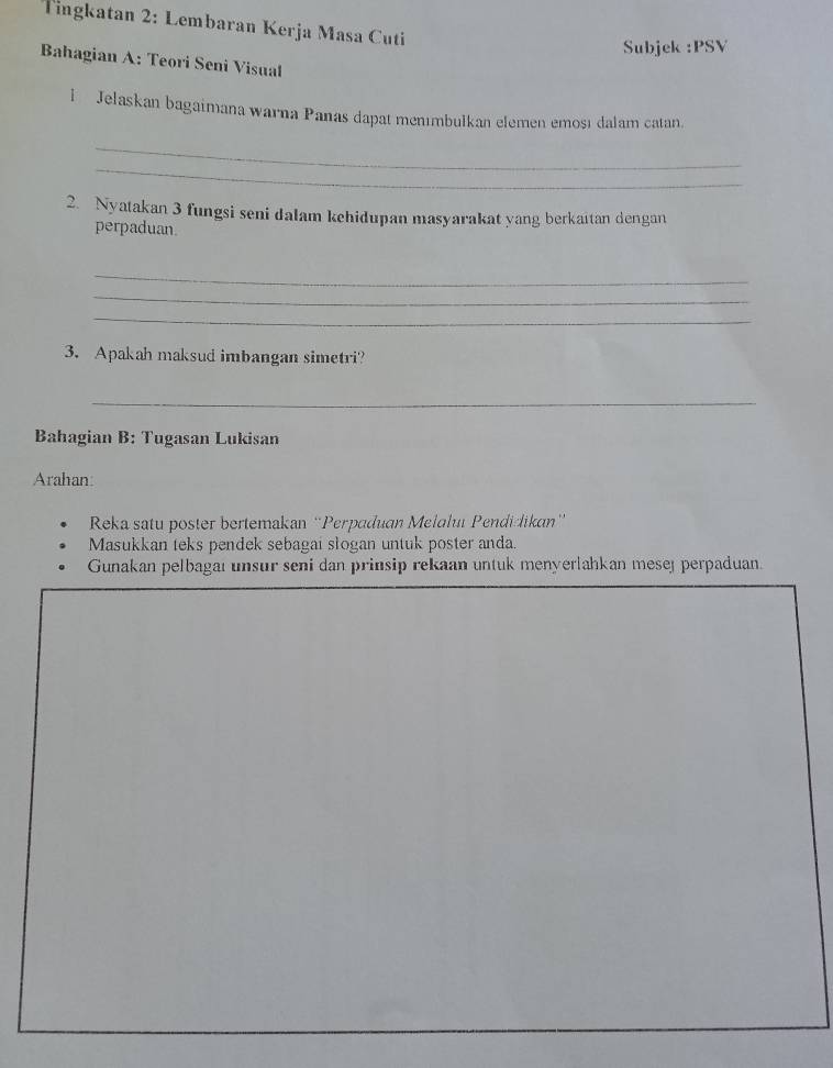 Tingkatan 2: Lembaran Kerja Masa Cuti 
Subjek :PSV 
Bahagian A: Teori Seni Visual 
l Jelaskan bagaimana warna Panas dapat menımbulkan elemen emosı dalam catan. 
_ 
_ 
2. Nyatakan 3 fungsi seni dalam kehidupan masyarakat yang berkaitan dengan 
perpaduan 
_ 
_ 
_ 
3. Apakah maksud imbangan simetri? 
_ 
Bahagian B: Tugasan Lukisan 
Arahan: 
Reka satu poster bertemakan “Perpaduan Melaluï Pendidikan” 
Masukkan teks pendek sebagai słogan untuk poster anda. 
Gunakan pelbagaı unsur seni dan prinsip rekaan untuk menyerlahkan mesej perpaduan.