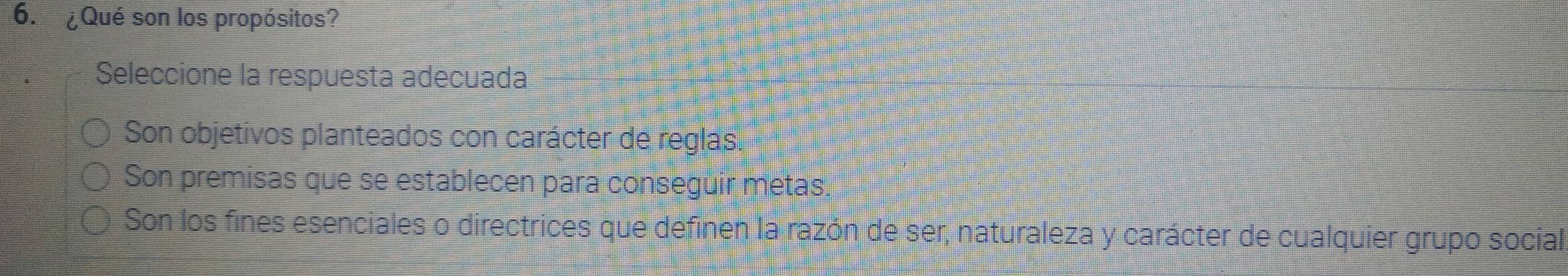 ¿Qué son los propósitos?
Seleccione la respuesta adecuada
Son objetivos planteados con carácter de reglas.
Son premisas que se establecen para conseguir metas,
Son los fines esenciales o directrices que definen la razón de ser, naturaleza y carácter de cualquier grupo social