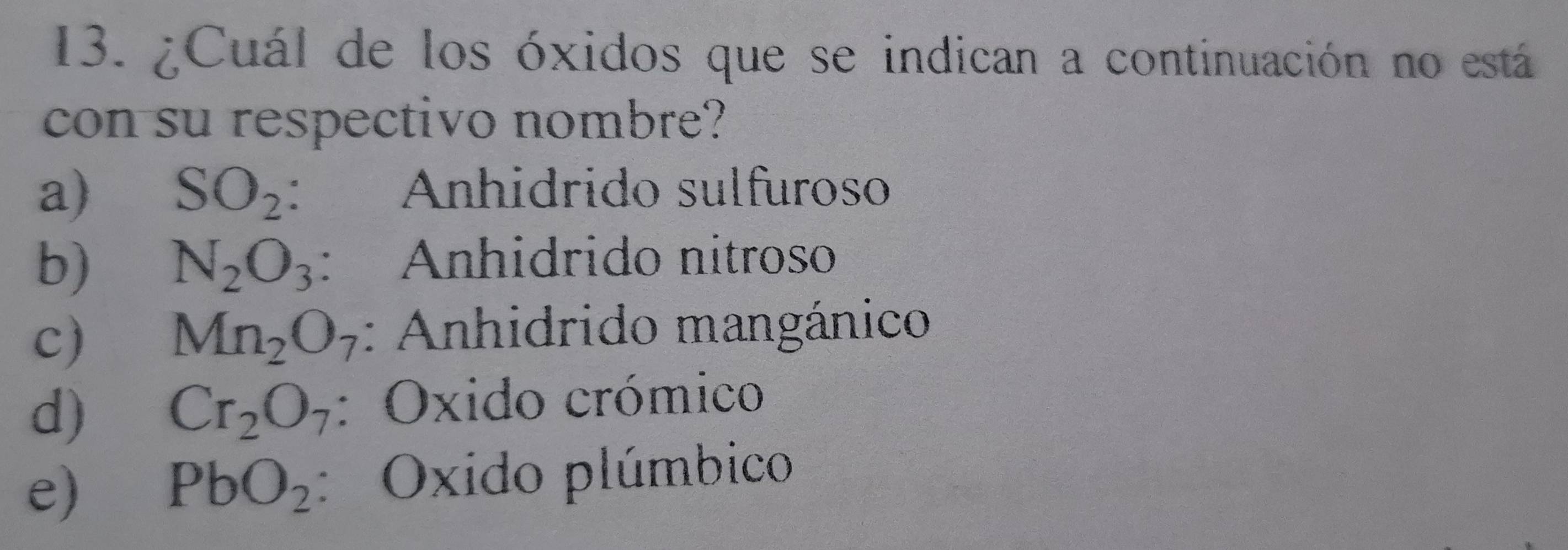 ¿Cuál de los óxidos que se indican a continuación no está
con su respectivo nombre?
a) SO_2 ： Anhidrido sulfuroso
b) N_2O_3 : Anhidrido nítroso
c) Mn_2O_7 : Anhidrido mangánico
d) Cr_2O_7 : Oxido crómico
e) PbO_2 : Oxido plúmbico