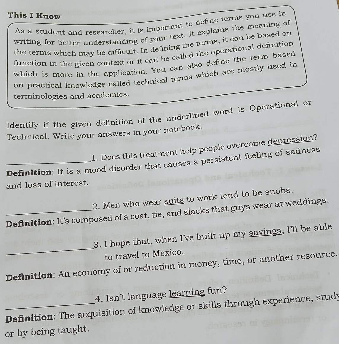 This I Know 
As a student and researcher, it is important to define terms you use in 
writing for better understanding of your text. It explains the meaning of 
the terms which may be difficult. In defining the terms, it can be based on 
function in the given context or it can be called the operational definition 
which is more in the application. You can also define the term based 
on practical knowledge called technical terms which are mostly used in 
terminologies and academics. 
Identify if the given definition of the underlined word is Operational or 
Technical. Write your answers in your notebook. 
1. Does this treatment help people overcome depression? 
_Definition: It is a mood disorder that causes a persistent feeling of sadness 
and loss of interest. 
2. Men who wear suits to work tend to be snobs. 
_Definition: It’s composed of a coat, tie, and slacks that guys wear at weddings. 
_ 
3. I hope that, when I’ve built up my savings, I'll be able 
to travel to Mexico. 
Definition: An economy of or reduction in money, time, or another resource. 
4. Isn’t language learning fun? 
_Definition: The acquisition of knowledge or skills through experience, study 
or by being taught.