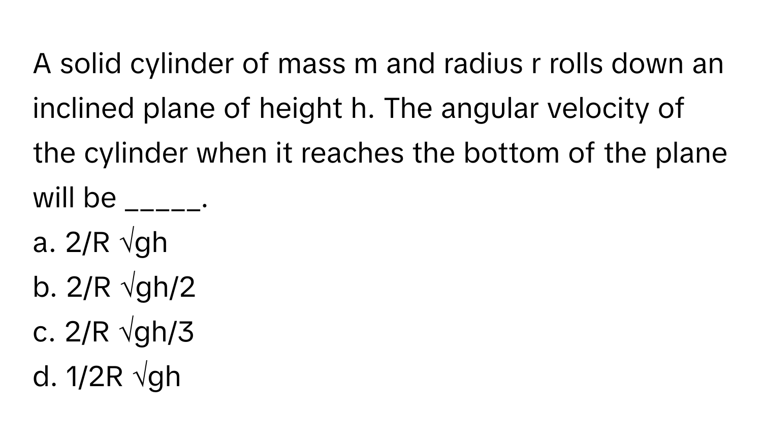 A solid cylinder of mass m and radius r rolls down an inclined plane of height h. The angular velocity of the cylinder when it reaches the bottom of the plane will be _____.

a. 2/R √gh
b. 2/R √gh/2
c. 2/R √gh/3
d. 1/2R √gh