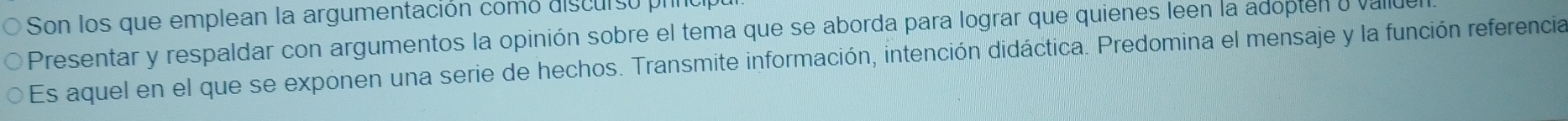 Son los que emplean la argumentación como discurso prnco 
Presentar y respaldar con argumentos la opinión sobre el tema que se aborda para lograr que quienes leen la adopten o valde 
Es aquel en el que se exponen una serie de hechos. Transmite información, intención didáctica. Predomina el mensaje y la función referencia