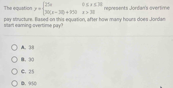 The equation y=beginarrayl 25x0≤ x≤ 38 30(x-38)+950x>38endarray. represents Jordan's overtime
pay structure. Based on this equation, after how many hours does Jordan
start earning overtime pay?
A. 38
B. 30
C. 25
D. 950