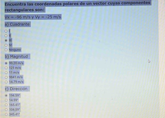 Encuentra las coordenadas polares de un vector cuyas componentes
rectangulares son:
Vx=-96m/s y Vy=-25m/s
a) Cuadrante
III
IV
Ninguno
b) Magnitud
99.20 m/s
121 m/s
11 m/s
9841 m/s
14.79 m/s
c) Dirección
194.59°
14.59°
165.41°
104.59°
345.41°