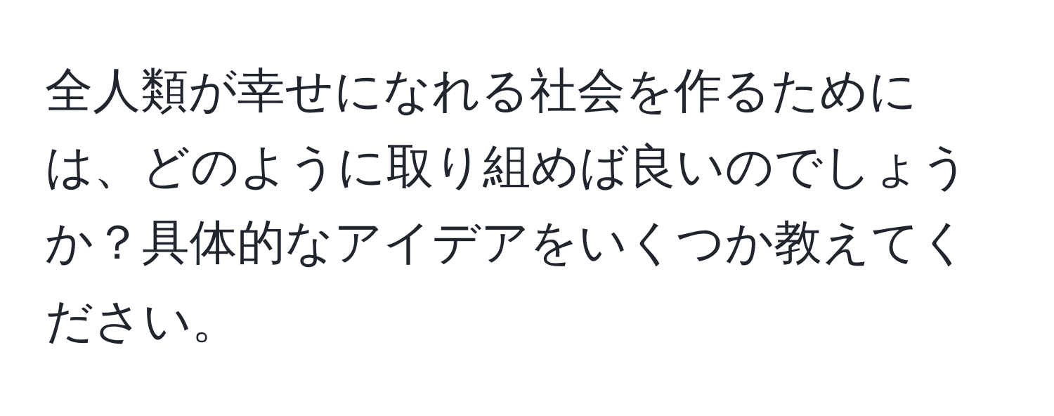 全人類が幸せになれる社会を作るためには、どのように取り組めば良いのでしょうか？具体的なアイデアをいくつか教えてください。