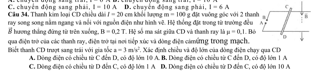 C. chuyển động sang phải, I=10 A D. chuyển động sang phải, I=6A
Câu 34. Thanh kim loại CD chiều dài I=20 c cm khối lượng m=100 g đặt vuông góc với 2 thanh
ray song song nằm ngang và nối với nguồn điện như hình vẽ. Hệ thống đặt trong từ trường đều
vector B hương thắng đứng từ trên xuống, B=0,2T *. Hệ số ma sát giữa CD và thanh ray là mu =0,1. Bỏ
qua điện trở của các thanh ray, điện trở tại nơi tiếp xúc và dòng điện cảmứng trong mạch.
Biết thanh CD trượt sang trái với gia tốc a=3m/s^2. Xác định chiều và độ lớn của dòng điện chạy qua CD
A. Dòng điện có chiều từ C đến D, có độ lớn 10 A. B. Dòng điện có chiều từ C đến D, có độ lớn 1 A
C. Dòng điện có chiều từ D đến C, có độ lớn 1 A D. Dòng điện có chiều từ D đến C, có độ lớn 10 A