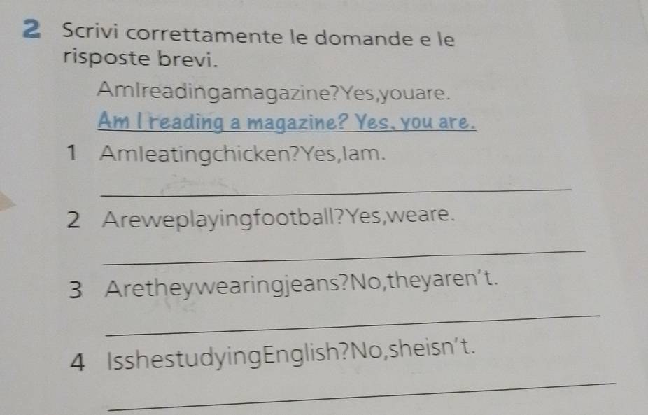 Scrivi correttamente le domande e le 
risposte brevi. 
AmIreadingamagazine?Yes,youare. 
Am I reading a magazine? Yes, you are. 
1 Amleatingchicken?Yes,lam. 
_ 
2 Areweplayingfootball?Yes,weare. 
_ 
3 Aretheywearingjeans?No,theyaren't. 
_ 
_ 
4 IsshestudyingEnglish?No,sheisn't.