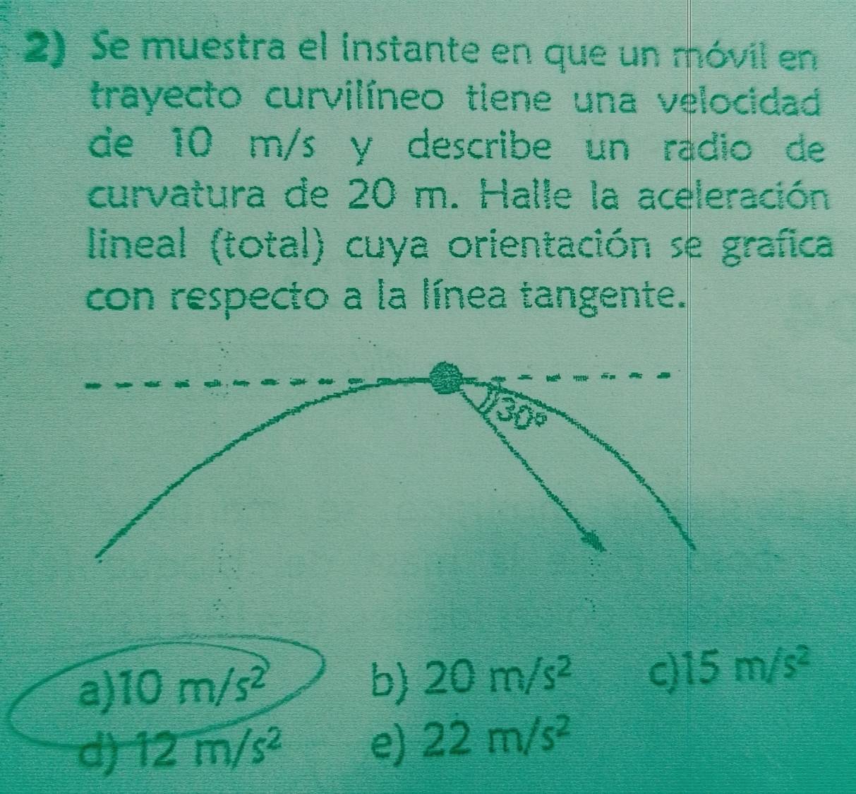 Se muestra el instante en que un móvil en
trayecto curvilíneo tiene una velocidad
de 10 m/s y describe un radio de
curvatura de 20 m. Halle la aceleración
lineal (total) cuya orientación se grafica
con respecto a la línea tangente.
a) 10m/s^2
b) 20m/s^2 c) 15m/s^2
d) 12m/s^2 e) 22m/s^2