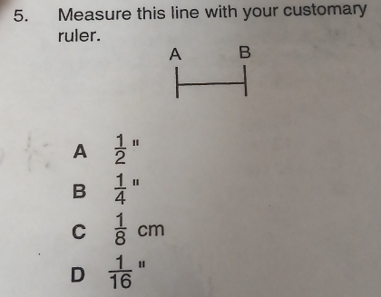 Measure this line with your customary
ruler.
A B
A  1/2 ''
B  1/4 ''
C  1/8 cm
D  1/16 ''